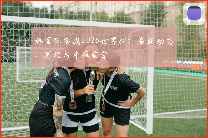 韩国队备战2026世界杯：最新动态、赛程与夺冠前景