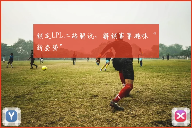 锁定LPL二路解说,解锁赛事趣味“新姿势”