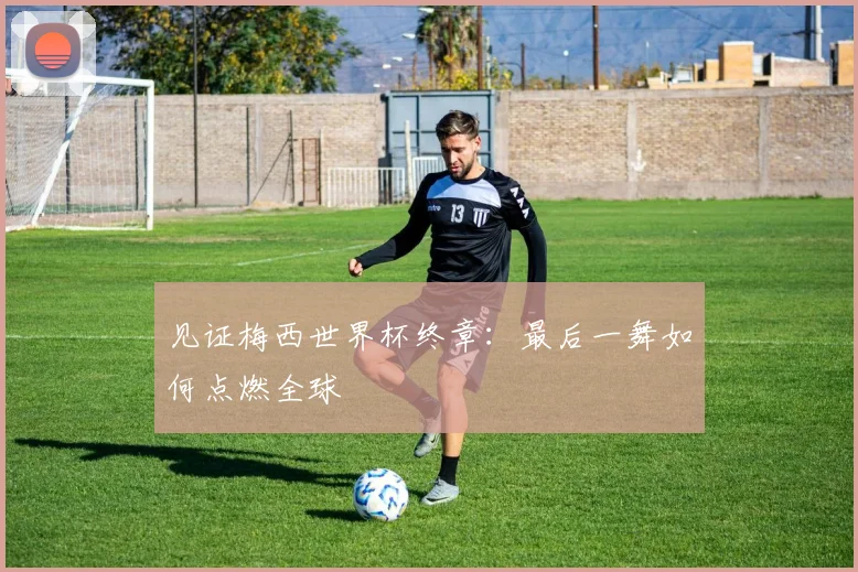 见证梅西世界杯终章：最后一舞如何点燃全球
