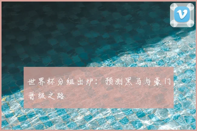 世界杯分组出炉:预测黑马与豪门晋级之路