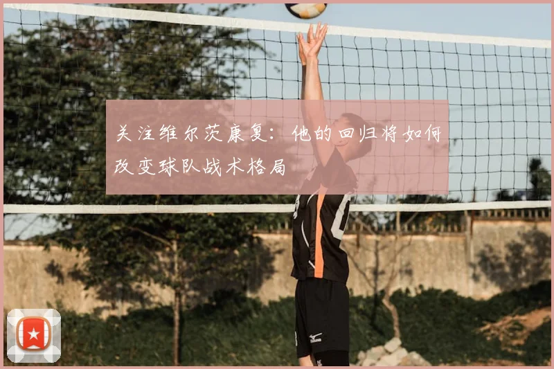 关注维尔茨康复：他的回归将如何改变球队战术格局