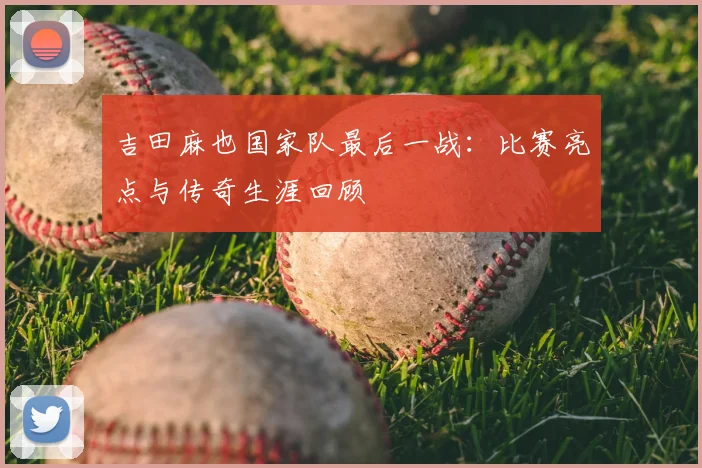 吉田麻也国家队最后一战：比赛亮点与传奇生涯回顾