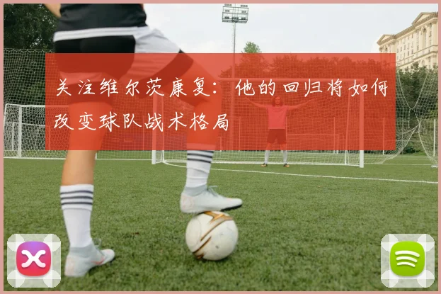 关注维尔茨康复:他的回归将如何改变球队战术格局
