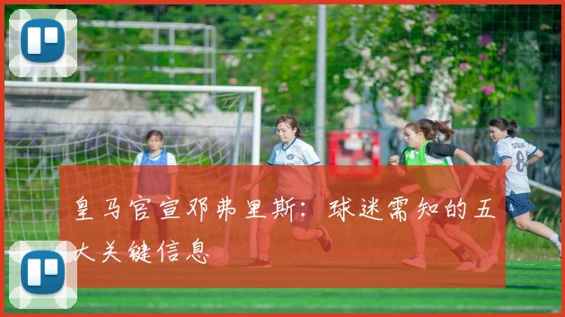 皇马官宣邓弗里斯:球迷需知的五大关键信息