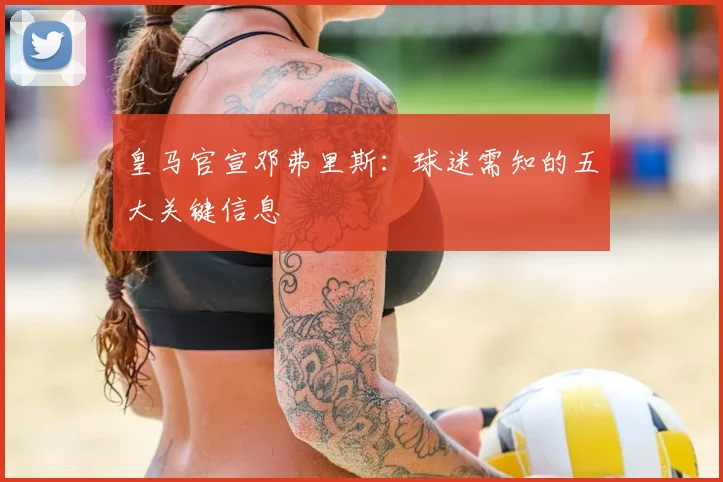 皇马官宣邓弗里斯：球迷需知的五大关键信息